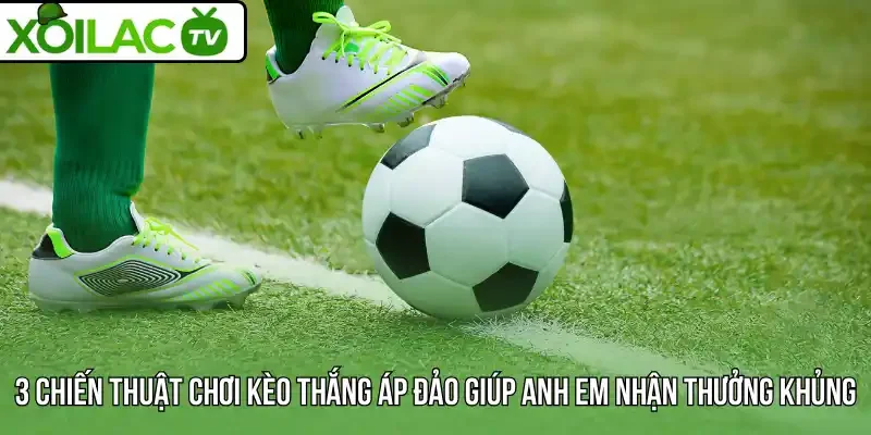 3 Chiến thuật chơi kèo thắng áp đảo giúp anh em nhận thưởng khủng